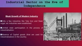 Industrial Sector on the Eve of
Independence
Bleak Growth of Modern Industry
Only a few industries like Tata Iron and Steel,
sugar, etc industries were established.
Limited state participation in the process of
industrialization.
Absence of Capital goods (that are used for
industrialization) in the country.
 