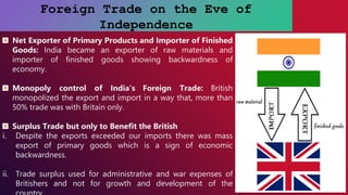 Foreign Trade on the Eve of
Independence
Net Exporter of Primary Products and Importer of Finished
Goods: India became an exporter of raw materials and
importer of finished goods showing backwardness of
economy.
Monopoly control of India’s Foreign Trade: British
monopolized the export and import in a way that, more than
50% trade was with Britain only.
Surplus Trade but only to Benefit the British
i. Despite the exports exceeded our imports there was mass
export of primary goods which is a sign of economic
backwardness.
ii. Trade surplus used for administrative and war expenses of
Britishers and not for growth and development of the
 
