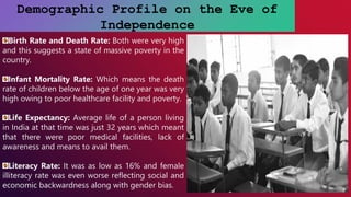 Demographic Profile on the Eve of
Independence
Birth Rate and Death Rate: Both were very high
and this suggests a state of massive poverty in the
country.
Infant Mortality Rate: Which means the death
rate of children below the age of one year was very
high owing to poor healthcare facility and poverty.
Life Expectancy: Average life of a person living
in India at that time was just 32 years which meant
that there were poor medical facilities, lack of
awareness and means to avail them.
Literacy Rate: It was as low as 16% and female
illiteracy rate was even worse reflecting social and
economic backwardness along with gender bias.
 