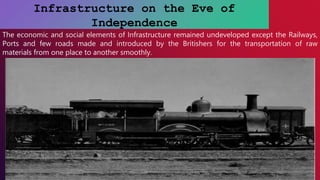 Infrastructure on the Eve of
Independence
The economic and social elements of Infrastructure remained undeveloped except the Railways,
Ports and few roads made and introduced by the Britishers for the transportation of raw
materials from one place to another smoothly.
 