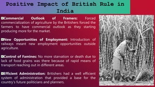 Positive Impact of British Rule in
India
Commercial Outlook of Framers: Forced
commercialization of agriculture by the Britishers forced the
farmers to have commercial outlook as they starting
producing more for the market.
New Opportunities of Employment: Introduction of
railways meant new employment opportunities outside
agriculture.
Control of Famines: No more starvation or death due to
lack of food grains was there because of rapid means of
transport reaching out in different areas.
Efficient Administration: Britishers had a well efficient
system of administration that provided a base for the
country’s future politicians and planners.
 