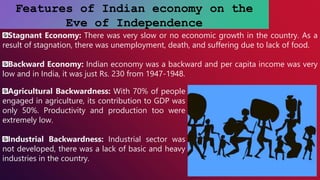 Features of Indian economy on the
Eve of Independence
Stagnant Economy: There was very slow or no economic growth in the country. As a
result of stagnation, there was unemployment, death, and suffering due to lack of food.
Backward Economy: Indian economy was a backward and per capita income was very
low and in India, it was just Rs. 230 from 1947-1948.
Agricultural Backwardness: With 70% of people
engaged in agriculture, its contribution to GDP was
only 50%. Productivity and production too were
extremely low.
Industrial Backwardness: Industrial sector was
not developed, there was a lack of basic and heavy
industries in the country.
 