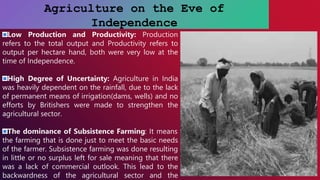 Agriculture on the Eve of
Independence
Low Production and Productivity: Production
refers to the total output and Productivity refers to
output per hectare hand, both were very low at the
time of Independence.
High Degree of Uncertainty: Agriculture in India
was heavily dependent on the rainfall, due to the lack
of permanent means of irrigation(dams, wells) and no
efforts by Britishers were made to strengthen the
agricultural sector.
The dominance of Subsistence Farming: It means
the farming that is done just to meet the basic needs
of the farmer. Subsistence farming was done resulting
in little or no surplus left for sale meaning that there
was a lack of commercial outlook. This lead to the
backwardness of the agricultural sector and the
 