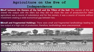 Agriculture on the Eve of
Independence
Gulf between the Owners of the Soil and the Tillers of the Soil: The owners of the soil
shared the output with the tillers but they did not share the cost of production.For tillers
agriculture was a source of subsistence and for the owners, it was a source of income without
investment creating a wide economical gap between two.
Small and Fragmented Holdings: There were small and fragmented landholdings leading to
low output at a high cost of production, therefore, landholdings were uneconomical.
 