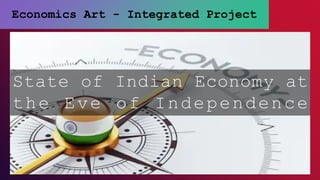 Economics Art - Integrated Project
State of Indian Economy at
the Eve of Independence
 
