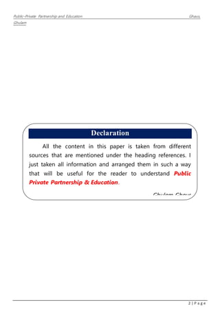 Public–Private Partnership and Education Ghaus,
Ghulam
2 | P a g e
Declaration
All the content in this paper is taken from different
sources that are mentioned under the heading references. I
just taken all information and arranged them in such a way
that will be useful for the reader to understand Public
Private Partnership & Education.
Ghulam Ghaus
 