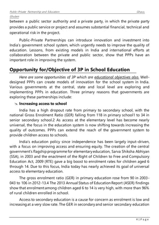 Public–Private Partnership and Education Ghaus,
Ghulam
4 | P a g e
between a public sector authority and a private party, in which the private party
provides a public service or project and assumes substantial financial, technical and
operational risk in the project.
Public-Private Partnerships can introduce innovation and investment into
India’s government school system, which urgently needs to improve the quality of
education. Lessons, from existing models in India and international efforts at
collaboration between the private and public sector, show that PPPs have an
important role in improving the system.
Opportunity for/Objective of 3P in School Education
Here are some opportunities of 3P which are educational objectives also. Well-
designed PPPs can create models of innovation for the school system in India.
Various governments at the central, state and local level are exploring and
implementing PPPs in education. Three primary reasons that governments are
exploring these partnerships include:
 Increasing access to school
India has a high dropout rate from primary to secondary school, with the
national Gross Enrolment Ratio (GER) falling from 118 in primary school1 to 34 in
senior secondary school.2 As access at the elementary level has become nearly
universal, the focus in the education system is now shifting towards increasing the
quality of outcomes. PPPs can extend the reach of the government system to
provide children access to schools.
India’s education policy since independence has been largely input-driven,
with a focus on improving access and ensuring equity. The creation of the central
government’s flagship programme for elementaryeducation, Sarva Shiksha Abhiyan
(SSA), in 2003 and the enactment of the Right of Children to Free and Compulsory
Education Act, 2009 (RTE) gave a big boost to enrolment rates for children aged 6
through 14. Due to this focus, India today has nearly achieved its goal of universal
access to elementary education.
The gross enrolment ratio (GER) in primary education rose from 90 in 2003-
043 to 106 in 2012-13.4 The 2013 Annual Status of Education Report (ASER) findings
show that enrolmentamong children aged 6 to 14 is very high, with more than 96%
of rural children enrolled in school.
Access to secondary education is a cause for concern as enrolment is low and
increasingat a very slow rate. The GER in secondaryand senior secondary education
 