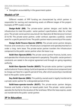 Public–Private Partnership and Education Ghaus,
Ghulam
6 | P a g e
 Strengthen accountability in the government system
Models of 3P
Different models of PPP funding are characterized by which partner is
responsible for owning and maintaining assets at different stages of the project.
Examples of PPP models include:
Design-Build (DB): The private-sector partner designs and builds the
infrastructure to meet the public- sector partner's specifications, often for a fixed
price. The private-sector partner assumes all risk. Operation & Maintenance Contract
(O & M): The private-sector partner, under contract, operates a publicly- owned
asset for a specific periodof time. The public partner retains ownershipof the assets.
Design-Build-Finance-Operate (DBFO): The private-sector partner designs,
finances and constructs a new infrastructure component and operates/maintains it
under a long- term lease. The private-sector partner transfers the infrastructure
component to the public-sector partner when the lease is up.
Build-Own-Operate(BOO): The private-sector partner finances, builds, owns
and operates the infrastructure componentin perpetuity. The public-sector partner's
constraints are stated in the original agreement and through on-going regulatory
authority.
Build-Own-Operate-Transfer (BOOT): The private-sector partner is granted
authorizationto finance, design, build and operate an infrastructure component(and
to charge user fees) for a specific period of time, after which ownershipis transferred
back to the public-sector partner.
Buy-Build-Operate (BBO): This publicly-owned asset is legally transferred to
a private-sector partner for a designated period of time.
Build-lease-operate-transfer (BLOT): The private-sector partner designs,
finances and builds a facility on leased public land. The private- sector partner
operates the facilityfor the duration of the landlease. When the lease expires, assets
are transferred to the public-sector partner.
3P in Education
 