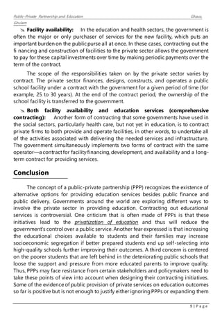 Public–Private Partnership and Education Ghaus,
Ghulam
9 | P a g e
 Facility availability: In the education and health sectors, the government is
often the major or only purchaser of services for the new facility, which puts an
important burden on the public purse all at once. In these cases, contracting out the
fi nancing and construction of facilities to the private sector allows the government
to pay for these capital investments over time by making periodic payments over the
term of the contract.
The scope of the responsibilities taken on by the private sector varies by
contract. The private sector finances, designs, constructs, and operates a public
school facility under a contract with the government for a given period of time (for
example, 25 to 30 years). At the end of the contract period, the ownership of the
school facility is transferred to the government.
 Both facility availability and education services (comprehensive
contracting): Another form of contracting that some governments have used in
the social sectors, particularly health care, but not yet in education, is to contract
private firms to both provide and operate facilities, in other words, to undertake all
of the activities associated with delivering the needed services and infrastructure.
The government simultaneously implements two forms of contract with the same
operator—a contractfor facilityfinancing, development, and availability and a long-
term contract for providing services.
Conclusion
The concept of a public-private partnership (PPP) recognizes the existence of
alternative options for providing education services besides public finance and
public delivery. Governments around the world are exploring different ways to
involve the private sector in providing education. Contracting out educational
services is controversial. One criticism that is often made of PPPs is that these
initiatives lead to the privatization of education and thus will reduce the
government's control over a public service. Another fear expressed is that increasing
the educational choices available to students and their families may increase
socioeconomic segregation if better prepared students end up self-selecting into
high-quality schools further improving their outcomes. A third concern is centered
on the poorer students that are left behind in the deteriorating public schools that
loose the support and pressure from more educated parents to improve quality.
Thus, PPPs may face resistance from certain stakeholders and policymakers need to
take these points of view into account when designing their contracting initiatives.
Some of the evidence of public provision of private services on education outcomes
so far is positive but is not enough to justify either ignoringPPPs or expanding them
 