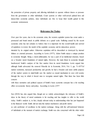 Page | 10
the protection of private property and allowing individuals to operate without duress or pressure
from the government or other individuals. Court systems or other well-served judicial laws aid
laissez-faire economic policies, since individuals are free to keep their wealth gained in this
economic environment.
Relevance for Today
Over past few years, due to the economic crisis, the western capitalist system has come under a
protracted and brutal attack in public debates on a grand scale. Suffering caused by the recent
economic crisis has led scholars to believe that it is important for the overall health and survival
of capitalism to review the model of the capitalist economy and its miraculous powers
intended by its original author. Otherwise capitalism will be discredited or destroyed by internal
failures or external pressures. According to Lewis (1977), Adam Smith enjoys a unique position
in economic thought. Being a moral philosopher, he was a part of an intellectual structure, based
on a broader moral foundation of natural rights. However, the main thrust in economic thought
hasdivorced Smith’s analysis of the free market from its moral foundation. Lewis argued that
although Smith advocated the removal Filosofía de la Economía, 2014, Vol. 3, pp. 71-8577of
market restriction, increased productivity and growth, he had a broader and more subtle purpose
of the market system in mind.Smith saw the market as crucial mechanism to save civil society
through the way in which it forced men to recognize natural rights. That there has been little
concern
with these normative and political aspects of Smith’s basic economic concepts has a far reaching
effect on economic theory and policy. According to Lewis (1977
Sen (2010) has also argued that, though not so widely acknowledged, the relevance of Smith’s
ideas in the theory of moral sentiments is far reaching and has insights to offer to the world
today. Smith’s analysis is, in fact, deeply relevant today in understanding what has just happened
in the financial world. Smith did not take the market mechanism and profit motive
as sole performer of excellence in the market exchange. Along with the self-motivated behavior
of individuals at the moment of market exchange, Smith was also concerned with the other wider
 