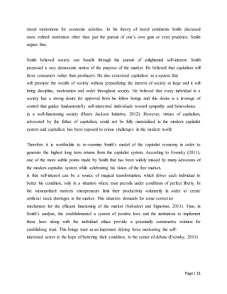 Page | 11
moral motivations for economic activities. In his theory of moral sentiments Smith discussed
more refined motivation other than just the pursuit of one’s own gain or even prudence. Smith
argues that,
Smith believed society can benefit through the pursuit of enlightened self-interest. Smith
proposed a very democratic notion of the purpose of the market. He believed that capitalism will
favor consumers rather than producers. He also conceived capitalism as a system that
will promote the wealth of society without jeopardizing the interest of society at large and it will
bring discipline, moderation and order throughout society. He believed that every individual in a
society has a strong desire for approval from his fellow beings and this desire is a leverage of
control that guides fundamentally self-interested individuals toward sympathy and benevolence
in a well-functioning society (Henry Jackson Initiative, 2012). However, virtues of capitalism,
advocated by the father of capitalism, could not be fully materialized in the modern capitalist
system and capitalism has been exposed to erious challenges in the modern world.
Therefore it is worthwhile to re-examine Smith’s model of the capitalist economy in order to
generate the highest long term returns from the capitalist system. According to Evensky (2011),
one of the more subtle points made by Smith that has been widely missed by many advocates of
the modern capitalist system while celebrating his vision of the free market,
is that self-interest can be a source of magical transformation, which drives each individual to
better his condition, only in a situation where trust prevails under conditions of perfect liberty. In
the monopolized markets entrepreneurs limit their productivity voluntarily in order to create
artificial stock shortages in the market. This situation demands for some corrective
mechanism for the efficient functioning of the market (Salvadori and Signorino, 2013). Thus, in
Smith’s analysis, the establishmentof a system of positive laws and the institutions to implement
these laws along with the individual ethics provide a potentially constructive solution for
establishing trust. This brings trust as an important driving force motivating the self-
interested actors in the hope of bettering their condition, to the center of debate (Evensky, 2011)
 