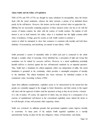 Page | 12
Adam Smith and the Ethics of Capitalism
TMS (1759) and WN (1776) are thought by many scholarsto be incompatible, since the former
deals with the moral sentiments, whereas the latter presents a picture of an individual driven
purely by his self-interest. However, this tension can be easily resolved when we appreciate the
differing but not necessarily competing purposes of these classical works: one has to do with the
science of human conduct, the other with the science of wealth creation. The impulse of self-
interest is not in itself immoral, but rather, when it is translated into the highly commen dable
virtue of prudence, it brings good for society as well. Smith wanted to construct a
system in which he attempted to show that commerce is consistent with morality and both these
attributes of economizing and moralizing are natural to man (Barry, 1990).
Smith presented a system of naturalistic ethics in which each part is connected to the whole
through a complex chain of reasoning. Every individual has a perception of right and wrong that
sometimes can be tainted by excessive self-love. However, in a moral equilibration potentially
harmful self-love is checked against the less self-interested standards by an impartial spectator.
Thus, Smith had a foundation for ethical judgments which was independent of utility. His moral
foundation is grounded in the community, which provides a meaningful conception of morality
to the individual. This ethical foundation also bears relevance for individual conduct in the
commercial order. According to Barry (1990)
Apart from utilitarian considerations, capitalism seems to be characterised by the natural fact that
people are constantly engaged in the struggle to better themselves; and their actions in this regard
will meet with the approval of others (and the spectator) as long as they do not involve a breach
of a rule of justice. Of course, the approval of others may not always be a consequence of an
exercise of unadulterated self–interest in the conventional capitalistic sense; indeed the desire to
be well–thought of may well promote other–regarding virtues.
Smith was convinced on utilitarian grounds that government regulation cannot improve morality
or economics. In many parts of his analysis Smith regarded capitalism as a morally
sparsedoctrine having no place for the non–obligatory virtues of benevolence and charity.
 