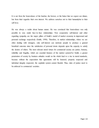 Page | 13
It is not from the benevolence of the butcher, the brewer, or the baker that we expect our dinner,
but from their regardto their own interest. We address ourselves not to their humanitybut to their
self–love.
He was always a realist about human nature. He was convinced that benevolence was only
possible in very small, face–to–face relationships. Non cooperative self-interest and other
regarding sympathy are the major pillars of Smith’s model of market economy in impersonal and
personal exchange respectively (Smith, 1998). Therefore, in market relationships, where we are
often dealing with strangers, only self–interest can motivate people to produce a general
beneficial outcome since the satisfaction of personal desire depends upon the capacity to satisfy
the desires of others. The most relevant moral virtues for commercial society are justice, honesty,
reliability and frugality, which are essential features of the market system.For Smith, a greater
penetration of society by business attitudes would on the whole lead to a rise in moral standards,
because without the expectation that agreements will be honored, property respected and
individual integrity respected, the capitalist system cannot flourish. Thus, rules of justice need to
be enforced in commercial societies.
 