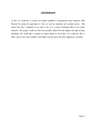 Page | 2
Acknowledgement
At first, we would like to express our deepest gratitude to ourrespected course instructor Sibat
Masood for giving the opportunity to work on such an important and essential project. This
project has been a landmark in our study so far. It is a result of dedicated effort of our course
instructor. This project would not have been possible without the kind support and help of many
individuals. We would like to extend our sincere thanks to all of them. We would also like to
thank some of our course members who helped our this report with their suggestions and inputs.
 