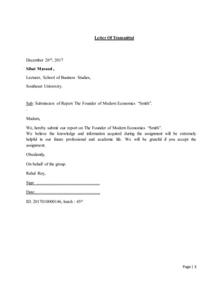 Page | 3
Letter Of Transmittal
December 26th, 2017
Sibat Masood ,
Lecturer, School of Business Studies,
Southeast University.
Sub: Submission of Report The Founder of Modern Economics “Smith”.
.
Madam,
We, hereby submit our report on The Founder of Modern Economics “Smith”.
We believe the knowledge and information acquired during the assignment will be extremely
helpful in our future professional and academic life. We will be grateful if you accept the
assignment.
Obediently,
On behalf of the group.
Rahul Roy,
Sign: ……………………………………..
Date:………………………………………
ID: 2017010000146, batch : 45st
 