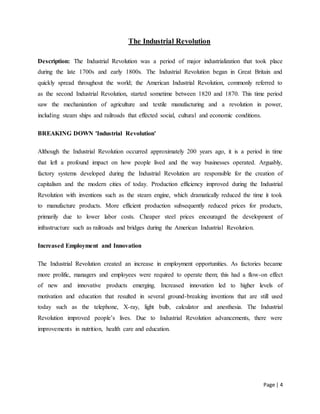 Page | 4
The Industrial Revolution
Description: The Industrial Revolution was a period of major industrialization that took place
during the late 1700s and early 1800s. The Industrial Revolution began in Great Britain and
quickly spread throughout the world; the American Industrial Revolution, commonly referred to
as the second Industrial Revolution, started sometime between 1820 and 1870. This time period
saw the mechanization of agriculture and textile manufacturing and a revolution in power,
including steam ships and railroads that effected social, cultural and economic conditions.
BREAKING DOWN 'Industrial Revolution'
Although the Industrial Revolution occurred approximately 200 years ago, it is a period in time
that left a profound impact on how people lived and the way businesses operated. Arguably,
factory systems developed during the Industrial Revolution are responsible for the creation of
capitalism and the modern cities of today. Production efficiency improved during the Industrial
Revolution with inventions such as the steam engine, which dramatically reduced the time it took
to manufacture products. More efficient production subsequently reduced prices for products,
primarily due to lower labor costs. Cheaper steel prices encouraged the development of
infrastructure such as railroads and bridges during the American Industrial Revolution.
Increased Employment and Innovation
The Industrial Revolution created an increase in employment opportunities. As factories became
more prolific, managers and employees were required to operate them; this had a flow-on effect
of new and innovative products emerging. Increased innovation led to higher levels of
motivation and education that resulted in several ground-breaking inventions that are still used
today such as the telephone, X-ray, light bulb, calculator and anesthesia. The Industrial
Revolution improved people’s lives. Due to Industrial Revolution advancements, there were
improvements in nutrition, health care and education.
 