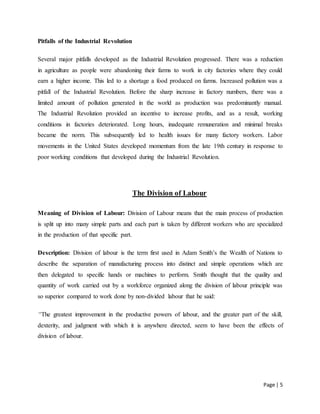 Page | 5
Pitfalls of the Industrial Revolution
Several major pitfalls developed as the Industrial Revolution progressed. There was a reduction
in agriculture as people were abandoning their farms to work in city factories where they could
earn a higher income. This led to a shortage a food produced on farms. Increased pollution was a
pitfall of the Industrial Revolution. Before the sharp increase in factory numbers, there was a
limited amount of pollution generated in the world as production was predominantly manual.
The Industrial Revolution provided an incentive to increase profits, and as a result, working
conditions in factories deteriorated. Long hours, inadequate remuneration and minimal breaks
became the norm. This subsequently led to health issues for many factory workers. Labor
movements in the United States developed momentum from the late 19th century in response to
poor working conditions that developed during the Industrial Revolution.
The Division of Labour
Meaning of Division of Labour: Division of Labour means that the main process of production
is split up into many simple parts and each part is taken by different workers who are specialized
in the production of that specific part.
Description: Division of labour is the term first used in Adam Smith’s the Wealth of Nations to
describe the separation of manufacturing process into distinct and simple operations which are
then delegated to specific hands or machines to perform. Smith thought that the quality and
quantity of work carried out by a workforce organized along the division of labour principle was
so superior compared to work done by non-divided labour that he said:
“The greatest improvement in the productive powers of labour, and the greater part of the skill,
dexterity, and judgment with which it is anywhere directed, seem to have been the effects of
division of labour.
 