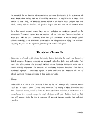 Page | 8
He explained that an economy will comparatively work and function well if the government will
leave people alone to buy and sell freely among themselves. He suggested that if people were
allowed to trade freely, self interested traders present in the market would compete with each
other, leading markets towards the positive output with the help of an invisible hand.
In a free market scenario where there are no regulations or restrictions imposed by the
government, if someone charges less, the customer will buy from him. Therefore, you have to
lower your price or offer something better than your competitor. Whenever enough people
demand something, it will be supplied by the market and everyone will be happy. The seller end
up getting the price and the buyer will get better goods at the desired price.
The principle of Laissez fair
Economics is a broad social science that studies factors that drive the supply and demand of
limited resources. Economic resources are commonly defined as land, labor and capital. Two
basic types of economies exist: command and free market. Command economies usually have a
central authority responsible for allocating and distributing economic resources. Free market
economies represent a laissez-faire system, in which individuals and businesses are free to
allocate economic resources according to their needs and wants.
History
Laissez-faire is a French term commonly defined as “let do,” although other definitions include
“let it be” or “leave it alone.” Adam Smith, author of “The Theory of Moral Sentiments” and
“The Wealth of Nations,” often is called the father of modern economics. Smith believed in a
strong laissez-faire economic system in which individuals could make decisions based on their
own self interests. Smith also was a proponent of economic theories regarding free trade and
capitalism.
 