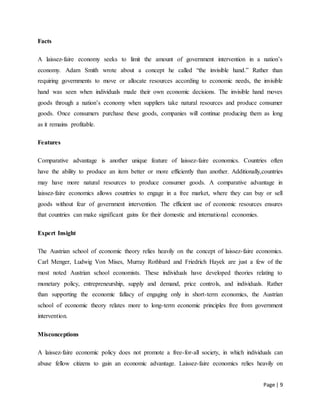 Page | 9
Facts
A laissez-faire economy seeks to limit the amount of government intervention in a nation’s
economy. Adam Smith wrote about a concept he called “the invisible hand.” Rather than
requiring governments to move or allocate resources according to economic needs, the invisible
hand was seen when individuals made their own economic decisions. The invisible hand moves
goods through a nation’s economy when suppliers take natural resources and produce consumer
goods. Once consumers purchase these goods, companies will continue producing them as long
as it remains profitable.
Features
Comparative advantage is another unique feature of laissez-faire economics. Countries often
have the ability to produce an item better or more efficiently than another. Additionally,countries
may have more natural resources to produce consumer goods. A comparative advantage in
laissez-faire economics allows countries to engage in a free market, where they can buy or sell
goods without fear of government intervention. The efficient use of economic resources ensures
that countries can make significant gains for their domestic and international economies.
Expert Insight
The Austrian school of economic theory relies heavily on the concept of laissez-faire economics.
Carl Menger, Ludwig Von Mises, Murray Rothbard and Friedrich Hayek are just a few of the
most noted Austrian school economists. These individuals have developed theories relating to
monetary policy, entrepreneurship, supply and demand, price controls, and individuals. Rather
than supporting the economic fallacy of engaging only in short-term economics, the Austrian
school of economic theory relates more to long-term economic principles free from government
intervention.
Misconceptions
A laissez-faire economic policy does not promote a free-for-all society, in which individuals can
abuse fellow citizens to gain an economic advantage. Laissez-faire economics relies heavily on
 