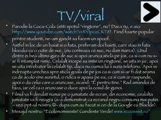 TV/viral Parodie la Coca-Cola (stiti spotul “ringtone”, nu? Daca nu, e aici  http://www.youtube.com/watch?v=RY1pcizCKT8 ). Fiind foarte popular printre studenti, ne-am gandit sa facem un spoof. Astfel in loc de un baiat si o fata, preferam doi baieti, care stau in fata blocului cu o cutie de suc. (nu conteaza ce suc, nu dam marca). Unul dintre ei bea ultima gura de suc si apoi arunca sticla pe jos, ca si cum nu s-ar fi intamplat nimic. Celalalt incepe sa imite un ringtone, se uita in jur, apoi se uita intrebator la celalalt tip, daca nu cumva lui ii suna telefonu. Apoi isi indreapta urechea spre sticla goala de pe jos ca si cum si-ar fi dat seama ca de acolo vine sunetul, o ridica si apasa pe ea, ca si cum ar raspunde, apoi o da celui care o aruncase, zicand: “E pentru tine.” Rad amandoi de faza, iar cel ca o aruncase o duce apoi la cosul de gunoi. Filmul va fi derulat numai pe o jumatate de ecran, din economie, cealalta jumatate va fi neagra (s-a demonstrat ca ecranul negru consuma mai putin – vezi ppt-ul nostru   - dupa cum au facut si cei de la Google cu Blackle). Mesajul nostru: “Ecolonomiseste! Gandeste Verde!  www.ecoassist.ro ”  