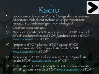 Radio   Spoturi mici de maxim 15’. In stil telegrafic, nu vrem sa emitem mai mult decat trebuie ca sa ne transmitem mesajul, studentii inteligenti vor intelege ;) Care vor suna cam asa: “ tipe dezbracate STOP nu pe perete STOP la reciclat STOP ecolonomiseste STOP gandeste verde STOP  www.ecoassist.ro  STOP” “ prietene STOP planeta STOP ajutor STOP ecolonomiseste STOP gandeste verde STOP  www.ecoassist.ro  STOP ” “ apa curge STOP ecolonomiseste STOP gandeste verde STOP  www.ecoassist.ro  STOP ” “ calculator STOP zi si noapte STOP ecolonomiseste STOP gandeste verde STOP  www.ecoassist.ro  STOP ” 