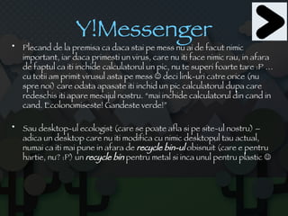 Y!Messenger Plecand de la premisa ca daca stai pe mess nu ai de facut nimic important, iar daca primesti un virus, care nu iti face nimic rau, in afara de faptul ca iti inchide calculatorul un pic, nu te superi foarte tare :P …cu totii am primit virusul asta pe mess    deci link-uri catre orice (nu spre noi) care odata apasate iti inchid un pic calculatorul dupa care redeschis iti apare mesajul nostru. “mai inchide calculatorul din cand in cand. Ecolonomiseste! Gandeste verde!” Sau desktop-ul ecologist (care se poate afla si pe site-ul nostru) – adica un desktop care nu iti modifica cu nimic desktopul tau actual, numai ca iti mai pune in afara de  recycle bin-ul  obisnuit (care e pentru hartie, nu? :P) un  recycle bin  pentru metal si inca unul pentru plastic   