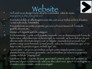 Website  Va fi unul cu un design foarte atractiv si minimalist. (idee de nume:  www.green_is_the_new_pink. ro  ) In urmatorul slide se afla imaginea unui site, cam asa ar trebui sa fie si al nostru, cu mai mult verde, bineinteles. Principalul este sa existe un perete, pe care va fi scris meniul sub forma de graffiti, desene etc. Meniul va fi impartit astfel in categorii: Ecolonomiseste  - unde vor fi postate resursele care se diminueaza sub forma de harta naiva, adica desenata ca de un copil, cu resursele, iar la un click pe ele pot afla mai multe informatii despre cum  se risipesc resursele si ce se poate face pentru a stop acest fenomen, la nivel practic, adica nu “economiseste apa” ci “in timp ce esti cu periuta in gura, inchide apa” etc. Green Game – un joc in care trebuie sa lupti contra timpului pentru a avea o planeta fericita, sa arunci gunoaiele, care sa inmultesc pe masura ce populatia creste, un fel de “playing God”. Gandeste verde! – o parte de user  generated content, unde vor fi postate (si premiate) clipuri cu tema verde, adica sa aiba culori verzi, spoof-uri ecologiste ca al nostru, orice e creativ, verde si ecologist! 