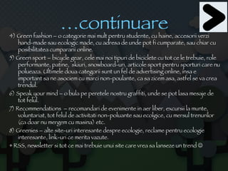 … continuare 4) Green fashion – o categorie mai mult pentru studente, cu haine, accesorii verzi hand-made sau ecologic made, cu adresa de unde pot fi cumparate, sau chiar cu posibilitatea cumpararii online.  5) Green sport – bicycle gear, cele mai noi tipuri de biciclete cu tot ce le trebuie, role performante, patine,  skiuri, snowboard-uri, articole sport pentru sporturi care nu polueaza. Ultimele doua categorii sunt un fel de advertising online, insa e important sa ne asociem cu marci non-poulante, ca sa zicem asa, astfel se va crea trendul. 6) Speak your mind – o bula pe peretele nostru graffiti, unde se pot lasa mesaje de tot felul. 7) Recommendations  – recomandari de evenimente in aer liber, excursii la munte, voluntariat, tot felul de activitati non-poluante sau ecolgice, cu mersul trenurilor  (ca doar nu mergem cu masina) etc. 8) Greenies – alte site-uri interesante despre ecologie, reclame pentru ecologie interesante, link-uri ce merita vazute. + RSS, newsletter si tot ce mai trebuie unui site care vrea sa lanseze un trend   