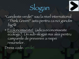 Slogan “ Gandeste verde!” sau la nivel international “Think Green!” asta pentru ca noi  gandim big    +  Ecolonomiseste!   (adica economiseste ecologic). Un sub-slogan mai ales pentru campaniile de prevenire a risipei resurselor. Dress code:  verde! 
