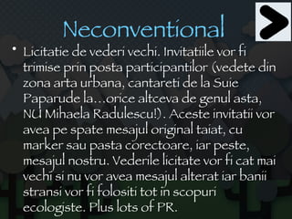 Neconventional   Licitatie de vederi vechi. Invitatiile vor fi trimise prin posta participantilor (vedete din zona arta urbana, cantareti de la Suie Paparude la…orice altceva de genul asta, NU Mihaela Radulescu!). Aceste invitatii vor avea pe spate mesajul original taiat, cu marker sau pasta corectoare, iar peste, mesajul nostru. Vederile licitate vor fi cat mai vechi si nu vor avea mesajul alterat iar banii stransi vor fi folositi tot in scopuri ecologiste. Plus lots of PR. 