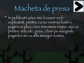Macheta de presa In publicatii orice mic locusor va fi exploatat, pentru ca nu vrem sa luam o pagina in plus, care inseamna risipa, asa ca printre articole, poze, chiar pe marginile paginilor se va afla mesajul nostru. 