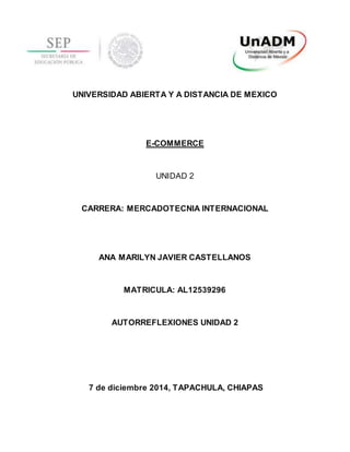 UNIVERSIDAD ABIERTA Y A DISTANCIA DE MEXICO
E-COMMERCE
UNIDAD 2
CARRERA: MERCADOTECNIA INTERNACIONAL
ANA MARILYN JAVIER CASTELLANOS
MATRICULA: AL12539296
AUTORREFLEXIONES UNIDAD 2
7 de diciembre 2014, TAPACHULA, CHIAPAS
 