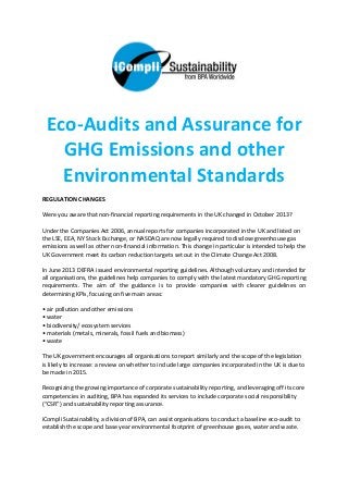 Eco-Audits and Assurance for
GHG Emissions and other
Environmental Standards
REGULATION CHANGES
Were you aware that non-financial reporting requirements in the UK changed in October 2013?
Under the Companies Act 2006, annual reports for companies incorporated in the UK and listed on
the LSE, EEA, NY Stock Exchange, or NASDAQ are now legally required to disclose greenhouse gas
emissions as well as other non-financial information. This change in particular is intended to help the
UK Government meet its carbon reduction targets set out in the Climate Change Act 2008.
In June 2013 DEFRA issued environmental reporting guidelines. Although voluntary and intended for
all organisations, the guidelines help companies to comply with the latest mandatory GHG reporting
requirements. The aim of the guidance is to provide companies with clearer guidelines on
determining KPIs, focusing on five main areas:
• air pollution and other emissions
• water
• biodiversity/ ecosystem services
• materials (metals, minerals, fossil fuels and biomass)
• waste
The UK government encourages all organisations to report similarly and the scope of the legislation
is likely to increase: a review on whether to include large companies incorporated in the UK is due to
be made in 2015.
Recognizing the growing importance of corporate sustainability reporting, and leveraging off its core
competencies in auditing, BPA has expanded its services to include corporate social responsibility
(“CSR”) and sustainability reporting assurance.
iCompli Sustainability, a division of BPA, can assist organisations to conduct a baseline eco-audit to
establish the scope and base year environmental footprint of greenhouse gases, water and waste.
 