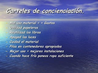Carteles de concienciación.
-   Mal uso material = + Gastos
-   Utilizad papeleras
-   Reutilizad los libros
-   Apagad las luces
-   Cuidad el material
-   Pilas en contenedores apropiados
-   Mejor uso = mejores instalaciones
-   Cuando hace frío poneos ropa suficiente
 