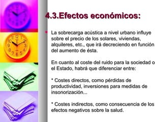 4.3.Efectos económicos:4.3.Efectos económicos:
 La sobrecarga acústica a nivel urbano influyeLa sobrecarga acústica a nivel urbano influye
sobre el precio de los solares, viviendas,sobre el precio de los solares, viviendas,
alquileres, etc., que irá decreciendo en funciónalquileres, etc., que irá decreciendo en función
del aumento de ésta.del aumento de ésta.
En cuanto al coste del ruido para la sociedad oEn cuanto al coste del ruido para la sociedad o
el Estado, habrá que diferenciar entre:el Estado, habrá que diferenciar entre:
* Costes directos, como pérdidas de* Costes directos, como pérdidas de
productividad, inversiones para medidas deproductividad, inversiones para medidas de
insonorización...insonorización...
* Costes indirectos, como consecuencia de los* Costes indirectos, como consecuencia de los
efectos negativos sobre la salud.efectos negativos sobre la salud.
 
