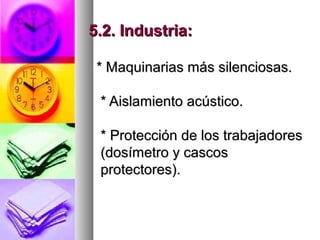 5.2. Industria:5.2. Industria:
* Maquinarias más silenciosas.* Maquinarias más silenciosas.
* Aislamiento acústico.* Aislamiento acústico.
* Protección de los trabajadores* Protección de los trabajadores
(dosímetro y cascos(dosímetro y cascos
protectores).protectores).
 