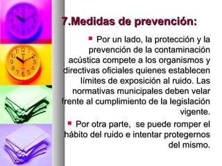 7.Medidas de prevención:7.Medidas de prevención:
 Por un lado, la protección y laPor un lado, la protección y la
prevención de la contaminaciónprevención de la contaminación
acústica compete a los organismos yacústica compete a los organismos y
directivas oficiales quienes establecendirectivas oficiales quienes establecen
límites de exposición al ruido. Laslímites de exposición al ruido. Las
normativas municipales deben velarnormativas municipales deben velar
frente al cumplimiento de la legislaciónfrente al cumplimiento de la legislación
vigente.vigente.
 Por otra parte, se puede romper elPor otra parte, se puede romper el
hábito del ruido e intentar protegernoshábito del ruido e intentar protegernos
del mismo.del mismo.
 