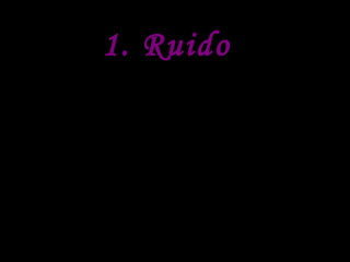 1. Ruido
Es la sensación auditiva
inarticulada generalmente
desagradable. En el medio
ambiente, se define como todo lo
molesto para el oído. Desde ese
punto de vista, la mas excelsa
música puede ser calificada como
ruido por aquella persona que en
cierto momento no desee oírla.
 
