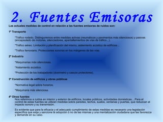 2. Fuentes EmisorasLas actuales medidas de control en relación a las fuentes emisoras de ruidos son:
1º Transporte
*Tráfico rodado. Distinguiremos entre medidas activas (neumáticos y pavimentos más silenciosos) y pasivas
(encapsulado de motores, silenciadores, apantallamientos de vías de tráfico...).
*Tráfico aéreo. Limitación y planificación del mismo, aislamiento acústico de edificios...
*Tráfico ferroviario. Protecciones sonoras en los márgenes de las vías.
2º Industria
*Maquinarias más silenciosas.
*Aislamiento acústico.
*Protección de los trabajadores (dosímetro y cascos protectores).
3º Construcción de edificios y obras públicas
*Normativa legal sobre horarios.
*Maquinaria más silenciosa.
4º Otras fuentes
Nos referimos a ruidos en interior y exterior de edificios, locales públicos, actividades domésticas....Para el
control de estas fuentes se utilizan medidas sobre paredes, techos, suelos, ventanas y puertas, que reduzcan el
impacto sonoro y su transmisión.
Es evidente que para la eficacia y el adecuado cumplimiento de estas medidas es necesario una legislación
específica que exija y sancione la adopción ó no de las mismas y una mentalización ciudadana que las favorezca
y demande en su caso.
 