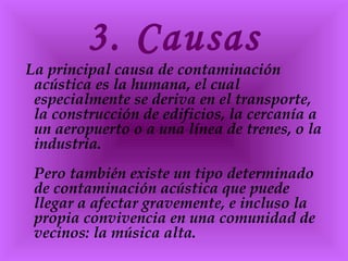 3. Causas
La principal causa de contaminación
acústica es la humana, el cual
especialmente se deriva en el transporte,
la construcción de edificios, la cercanía a
un aeropuerto o a una línea de trenes, o la
industria.
Pero también existe un tipo determinado
de contaminación acústica que puede
llegar a afectar gravemente, e incluso la
propia convivencia en una comunidad de
vecinos: la música alta.
 