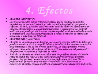4. Efectos
• EFECTOS AUDITIVOS
• Los más conocidos son el trauma acústico, que se produce con ruidos
impulsivos, de gran intensidad y corta duración (explosión) que pueden
superar 140 dBA, y pueden ocasionar una pérdida auditiva permanente en
todas las frecuencias, y la elevación temporal o permanente del umbral
auditivo, que puede producirse con ruidos impulsivos de intensidad elevada
y también con la exposición prolongada a ruidos de ruidos de intensidad
moderada o alta (más de 80 dBA).
• EFECTOS NO AUDITIVOS
• El ruido es un estímulo que desde el nacimiento provoca reflejo de defensa y
puede tener otros efectos perjudiciales en la salud de las personas a niveles
muy inferiores a los de los efectos auditivos. En estos posibles efectos
influyen, especialmente, además de los niveles la relación subjetiva entre
las personas receptoras y la fuente de ruido.
• A título de ejemplo se añade una tabla con los posibles efectos del ruido
sobre la salud, los niveles a los que se pueden producir y las posibles
fuentes. Hay que tener en cuenta que se trata de una aproximación al
problema ya que cada persona reacciona de distinta manera en la
exposición al ruido, especialmente en lo referente a los efectos no auditivos.
 