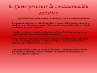 8. Como prevenir la contaminación
acústica
Los petardos son extremadamente escandalosos, no los uses innecesariamente.
Los motores, máquinas y vehículos también producen ruidos fuertes cuando no se
les da el mantenimiento apropiado. El mantenimiento apropiado debe ser llevado
a cabo para un mejor desempeño.
Si estás trabajando en un área donde hay ruidos fuertes, debes usar tapones de
oído o auriculares para evitar pérdida de audición.
Apaga el motor de tu coche o motocicleta cuando no lo estás usando. ¡Haciendo
no solo evitas estar haciendo ese molesto zumbido, sino que también estarás
reduciendo la contaminación ambiental!
Aún mejor, camina o anda en bicicleta a la escuela. Es una opción maravillosa
para el medio ambiente, reduce la cantidad de contaminación ambiental y
acústica, y te pone en forma.
 