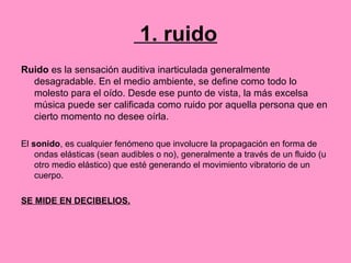 1. ruido
Ruido es la sensación auditiva inarticulada generalmente
desagradable. En el medio ambiente, se define como todo lo
molesto para el oído. Desde ese punto de vista, la más excelsa
música puede ser calificada como ruido por aquella persona que en
cierto momento no desee oírla.
El sonido, es cualquier fenómeno que involucre la propagación en forma de
ondas elásticas (sean audibles o no), generalmente a través de un fluido (u
otro medio elástico) que esté generando el movimiento vibratorio de un
cuerpo.
SE MIDE EN DECIBELIOS.
 