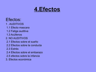 4.Efectos
Efectos:
1 . AUDITIVOS
1.1 Efecto mascara
1.2 Fatiga auditiva
1.3 Acúfenos
2. NO AUDITIVOS
2.1 Efectos sobre el sueño
2.2 Efectos sobre la conducta
2.3 Estrés
2.4 Efectos sobre el embarazo
2.5 efectos sobre la infancia
3. Efectos económica
 