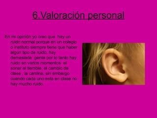 6.Valoración personal
En mi opinión yo creo que hay un
ruido normal porque en un colegio
o instituto siempre tiene que haber
algún tipo de ruido, hay
demasiada gente por lo tanto hay
ruido en varios momentos al
sonar el tiemble, el cambio de
clase , la cantina, sin embargo
cuando cada uno esta en clase no
hay mucho ruido.
 