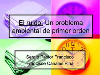 El ruido:El ruido: Un problemaUn problema
ambiental de primer ordenambiental de primer orden
Sergio Pastor FranciscoSergio Pastor Francisco
Francisco Canales PinaFrancisco Canales Pina
 