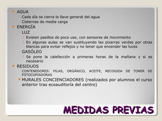 MEDIDAS PREVIASMEDIDAS PREVIAS
 AGUA
◦ Cada día se cierra la llave general del agua
◦ Cisternas de media carga
 ENERGÍA
◦ LUZ
 Existen pasillos de poco uso, con sensores de movimiento
 En algunas aulas se van sustituyendo las pizarras verdes por otras
blancas para evitar reflejos y no tener que encender las luces
◦ GASÓLEO
 Se pone la calefacción a primeras horas de la mañana y si es
necesario
 RESIDUOS
◦ CONTENEDORES: PILAS, ORGÁNICO, ACEITE, RECOGIDA DE TONER DE
FOTOCOPIADORAS
MURALES CONCIENCIADORES (realizados por alumnos el curso
anterior tras ecoauditoría del centro)
 