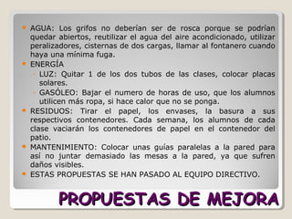 PROPUESTAS DE MEJORAPROPUESTAS DE MEJORA
 AGUA: Los grifos no deberían ser de rosca porque se podrían
quedar abiertos, reutilizar el agua del aire acondicionado, utilizar
peralizadores, cisternas de dos cargas, llamar al fontanero cuando
haya una mínima fuga.
 ENERGÍA
◦ LUZ: Quitar 1 de los dos tubos de las clases, colocar placas
solares.
◦ GASÓLEO: Bajar el numero de horas de uso, que los alumnos
utilicen más ropa, si hace calor que no se ponga.
 RESIDUOS: Tirar el papel, los envases, la basura a sus
respectivos contenedores. Cada semana, los alumnos de cada
clase vaciarán los contenedores de papel en el contenedor del
patio.
 MANTENIMIENTO: Colocar unas guías paralelas a la pared para
así no juntar demasiado las mesas a la pared, ya que sufren
daños visibles.
 ESTAS PROPUESTAS SE HAN PASADO AL EQUIPO DIRECTIVO.
 