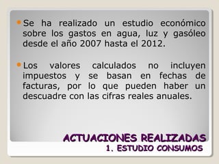 ACTUACIONES REALIZADASACTUACIONES REALIZADAS
1. ESTUDIO CONSUMOS1. ESTUDIO CONSUMOS
Se ha realizado un estudio económico
sobre los gastos en agua, luz y gasóleo
desde el año 2007 hasta el 2012.
Los valores calculados no incluyen
impuestos y se basan en fechas de
facturas, por lo que pueden haber un
descuadre con las cifras reales anuales.
 