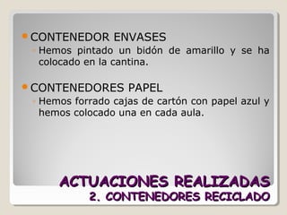ACTUACIONES REALIZADASACTUACIONES REALIZADAS
2. CONTENEDORES RECICLADO2. CONTENEDORES RECICLADO
CONTENEDOR ENVASES
◦ Hemos pintado un bidón de amarillo y se ha
colocado en la cantina.
CONTENEDORES PAPEL
◦ Hemos forrado cajas de cartón con papel azul y
hemos colocado una en cada aula.
 